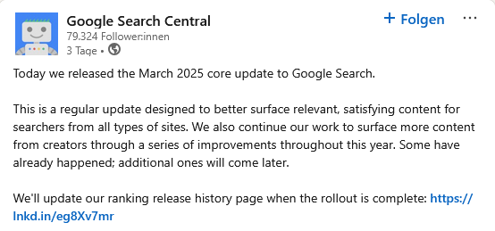 Google Search Central verkündet auf LinkedIn das Google March 2025 Core Update: Today we released the March 2025 core update to Google Search.
This is a regular update designed to better surface relevant, satisfying content for searchers from all types of sites. We also continue our work to surface more content from creators through a series of improvements throughout this year. Some have already happened; additional ones will come later.
We'll update our ranking release history page when the rollout is complete: https://lnkd.in/eg8Xv7mr