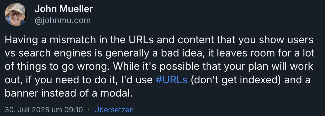 Screenshot aus der app bluesky eines Postes von John Mueller.
"Having a mismatch in the URLs and content that you show users vs search engines is generally a bad idea, it leaves room for a lot of things to go wrong. While it's possible that your plan will work out, if you need to do it, I'd use #URLs (don't get indexed) and a banner instead of a modal."