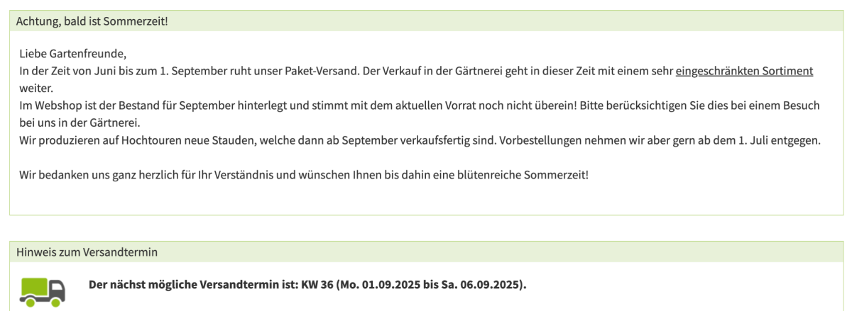 Screenshot der Versandinformationen innerhalb des Warenkorbs auf der Seite https://www.stauden-stade.de/ :
"Liebe Gartenfreunde,
In der Zeit von Juni bis zum 1. September ruht unser Paket-Versand. Der Verkauf in der Gärtnerei geht in dieser Zeit mit einem sehr eingeschränkten Sortiment weiter.
Im Webshop ist der Bestand für September hinterlegt und stimmt mit dem aktuellen Vorrat noch nicht überein! Bitte berücksichtigen Sie dies bei einem Besuch bei uns in der Gärtnerei.
Wir produzieren auf Hochtouren neue Stauden, welche dann ab September verkaufsfertig sind. Vorbestellungen nehmen wir aber gern ab dem 1. Juli entgegen.
Wir bedanken uns ganz herzlich für Ihr Verständnis und wünschen Ihnen bis dahin eine blütenreiche Sommerzeit!"