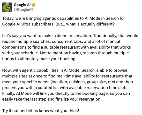 Google AI Post auf X: Today, we're bringing agentic capabilities to AI Mode in Search for Google AI Ultra subscribers. But... what is actually different?
Let's say you want to make a dinner reservation. Traditionally, that would require multiple searches, concurrent tabs, and a lot of manual comparisons to find a suitable restaurant with availability that works with your schedule. Not to mention having to jump through multiple hoops to ultimately make your booking.
Now, with agentic capabilities in AI Mode, Search is able to browse multiple sites at once to find real-time availability for restaurants that meet your specific needs (location, cuisines, group size, etc) and then present you with a curated list with available reservation time slots. Finally, AI Mode will link you directly to the booking page, so you can easily take the last step and finalize your reservation.
Try it out and let us know what you think!